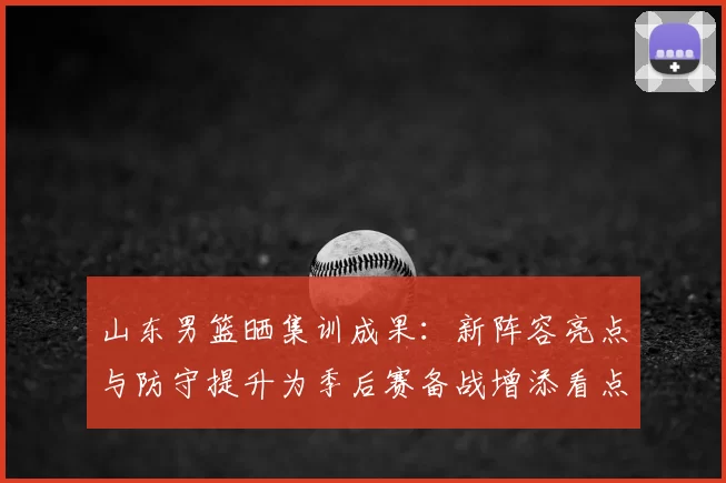 山东男篮晒集训成果：新阵容亮点与防守提升为季后赛备战增添看点