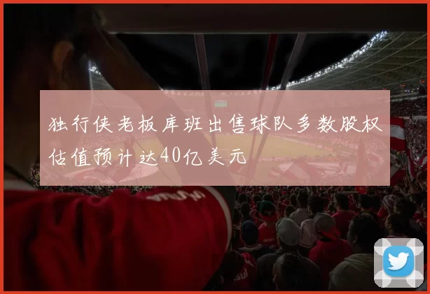 独行侠老板库班出售球队多数股权估值预计达40亿美元