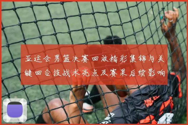 亚运会男篮决赛回放精彩集锦与关键回合技战术亮点及赛果后续影响