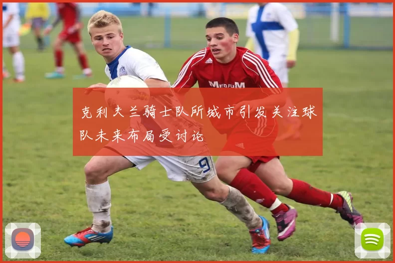 克利夫兰骑士队所城市引发关注球队未来布局受讨论