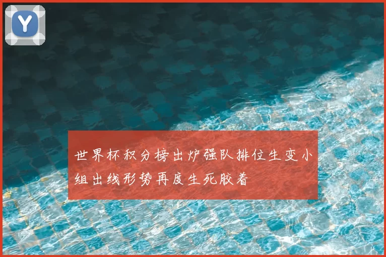 世界杯积分榜出炉强队排位生变小组出线形势再度生死胶着