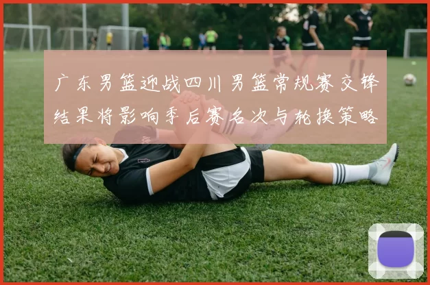 广东男篮迎战四川男篮常规赛交锋结果将影响季后赛名次与轮换策略