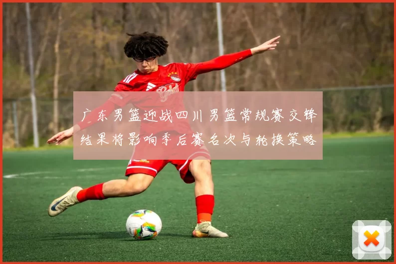 广东男篮迎战四川男篮常规赛交锋结果将影响季后赛名次与轮换策略