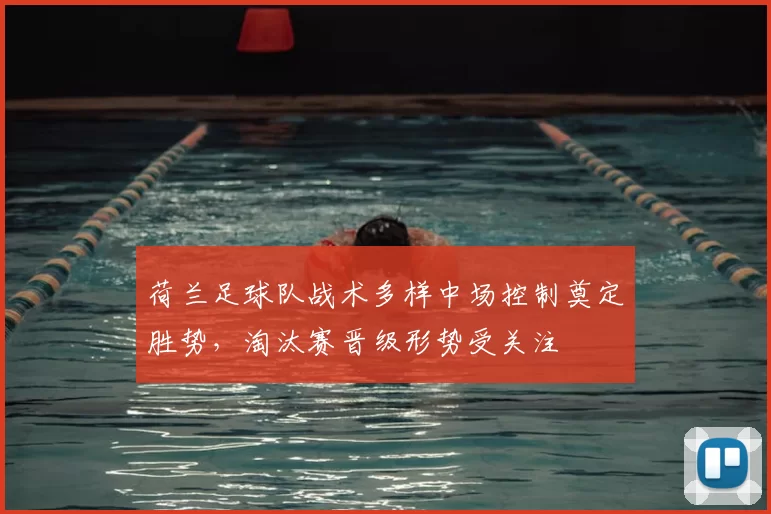 荷兰足球队战术多样中场控制奠定胜势，淘汰赛晋级形势受关注