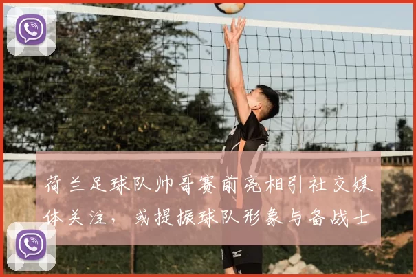 荷兰足球队帅哥赛前亮相引社交媒体关注，或提振球队形象与备战士气