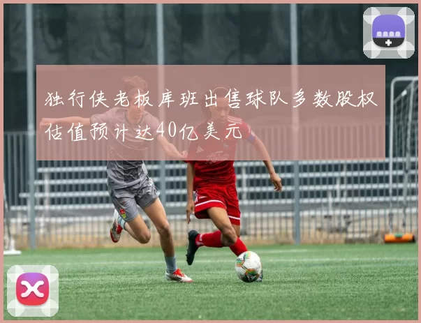 独行侠老板库班出售球队多数股权估值预计达40亿美元