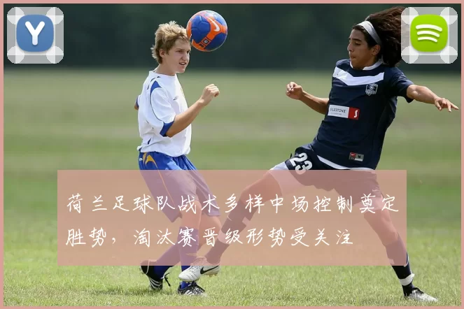 荷兰足球队战术多样中场控制奠定胜势，淘汰赛晋级形势受关注