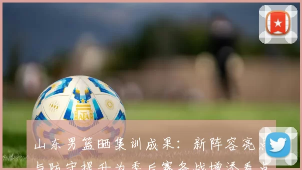 山东男篮晒集训成果：新阵容亮点与防守提升为季后赛备战增添看点