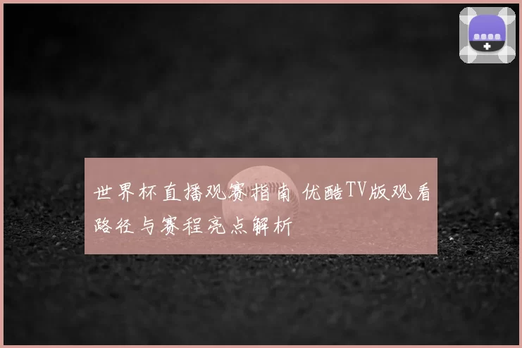 世界杯直播观赛指南 优酷TV版观看路径与赛程亮点解析